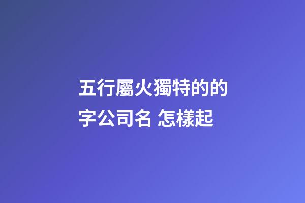 五行屬火獨特的的字公司名 怎樣起-第1張-公司起名-玄機派